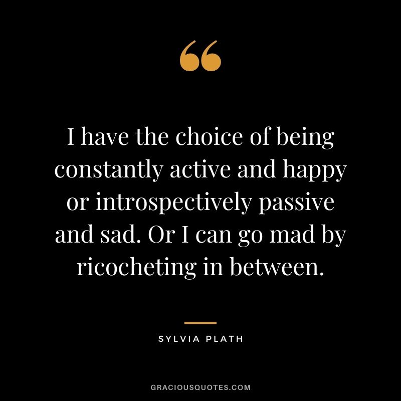 I have the choice of being constantly active and happy or introspectively passive and sad. Or I can go mad by ricocheting in between.