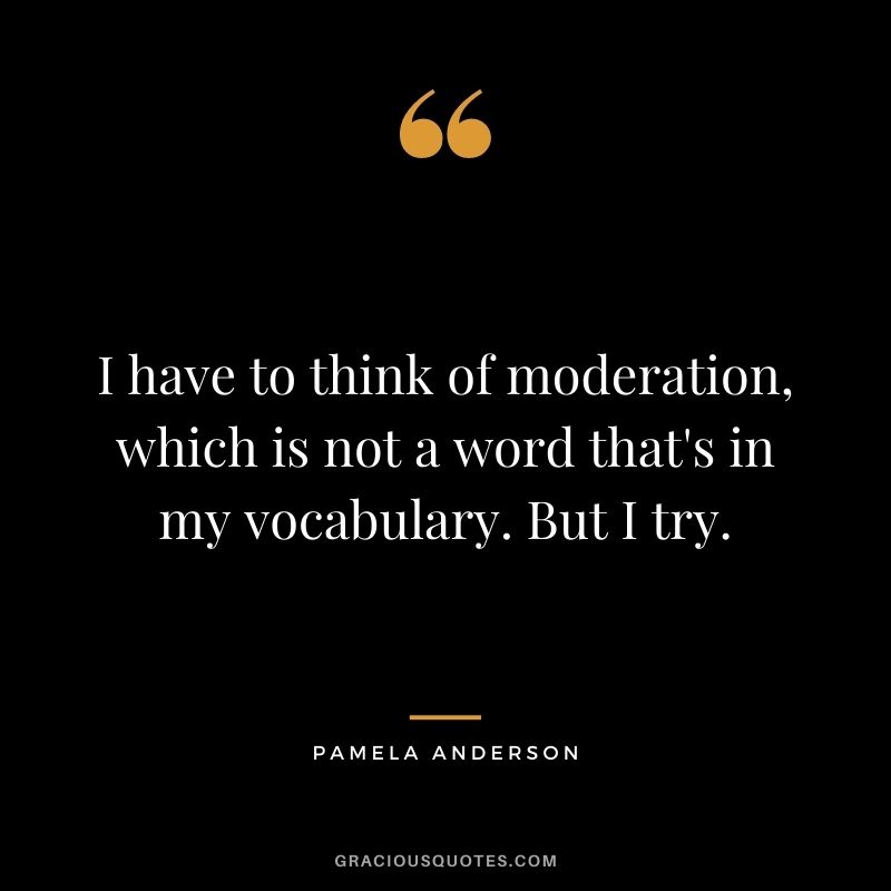 I have to think of moderation, which is not a word that's in my vocabulary. But I try.
