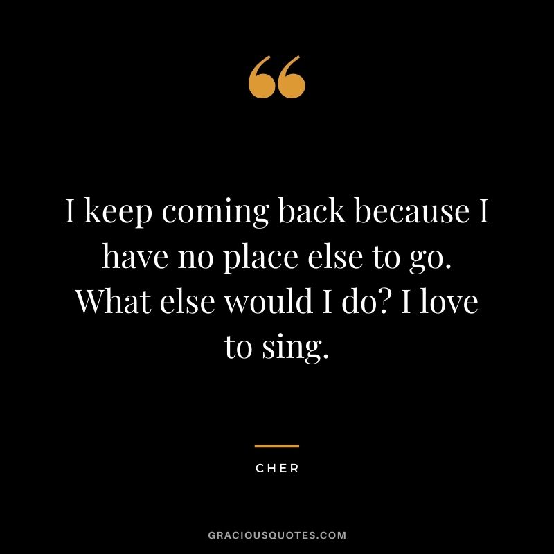 I keep coming back because I have no place else to go. What else would I do I love to sing.