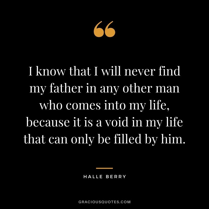 I know that I will never find my father in any other man who comes into my life, because it is a void in my life that can only be filled by him.