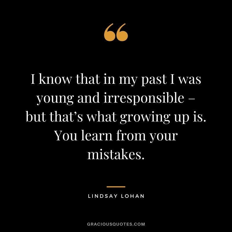 I know that in my past I was young and irresponsible – but that’s what growing up is. You learn from your mistakes.