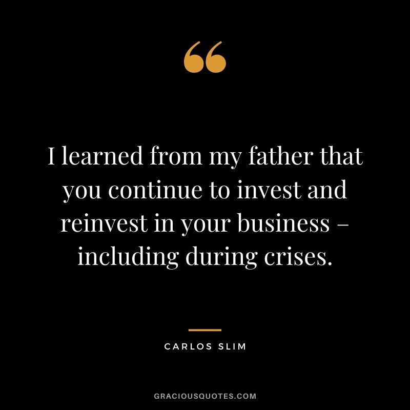 I learned from my father that you continue to invest and reinvest in your business – including during crises.