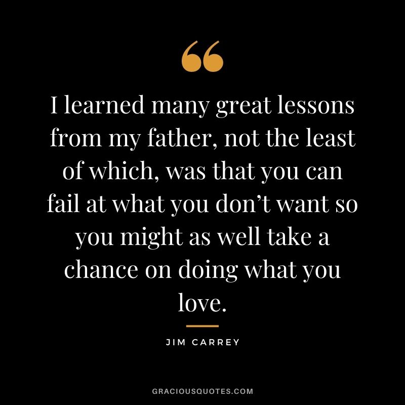 I learned many great lessons from my father, not the least of which, was that you can fail at what you don’t want so you might as well take a chance on doing what you love.