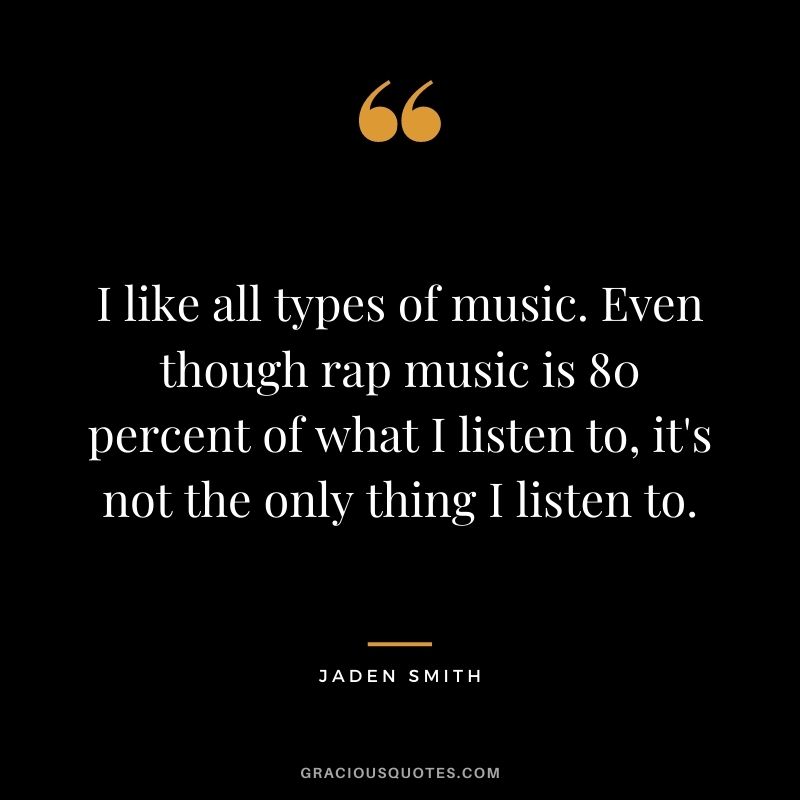 I like all types of music. Even though rap music is 80 percent of what I listen to, it's not the only thing I listen to.