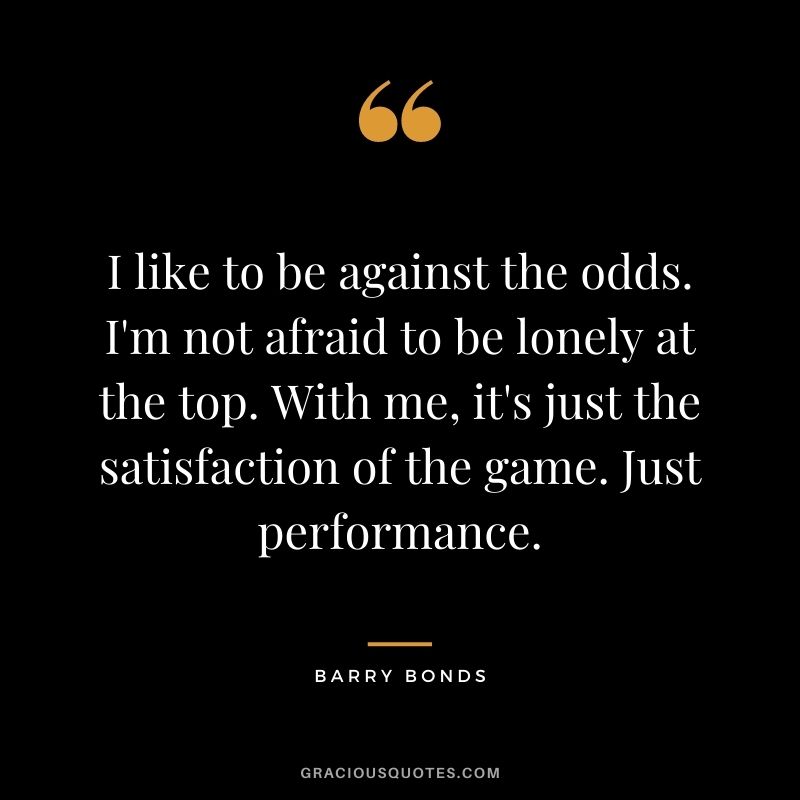 I like to be against the odds. I'm not afraid to be lonely at the top. With me, it's just the satisfaction of the game. Just performance.