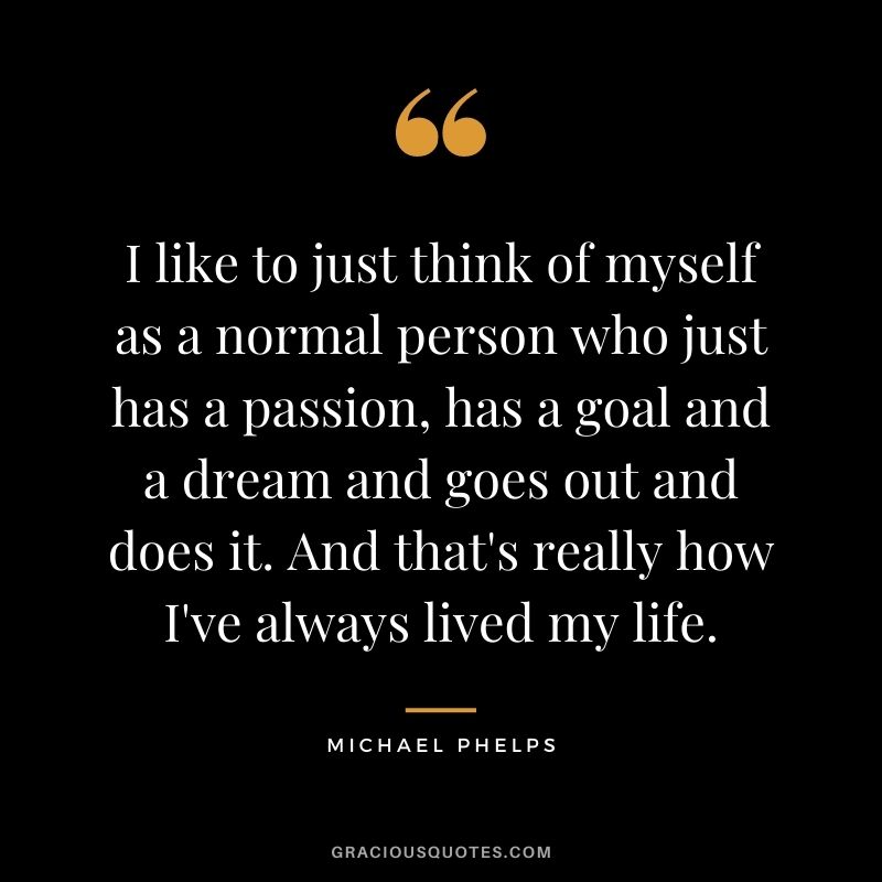 I like to just think of myself as a normal person who just has a passion, has a goal and a dream and goes out and does it. And that's really how I've always lived my life.