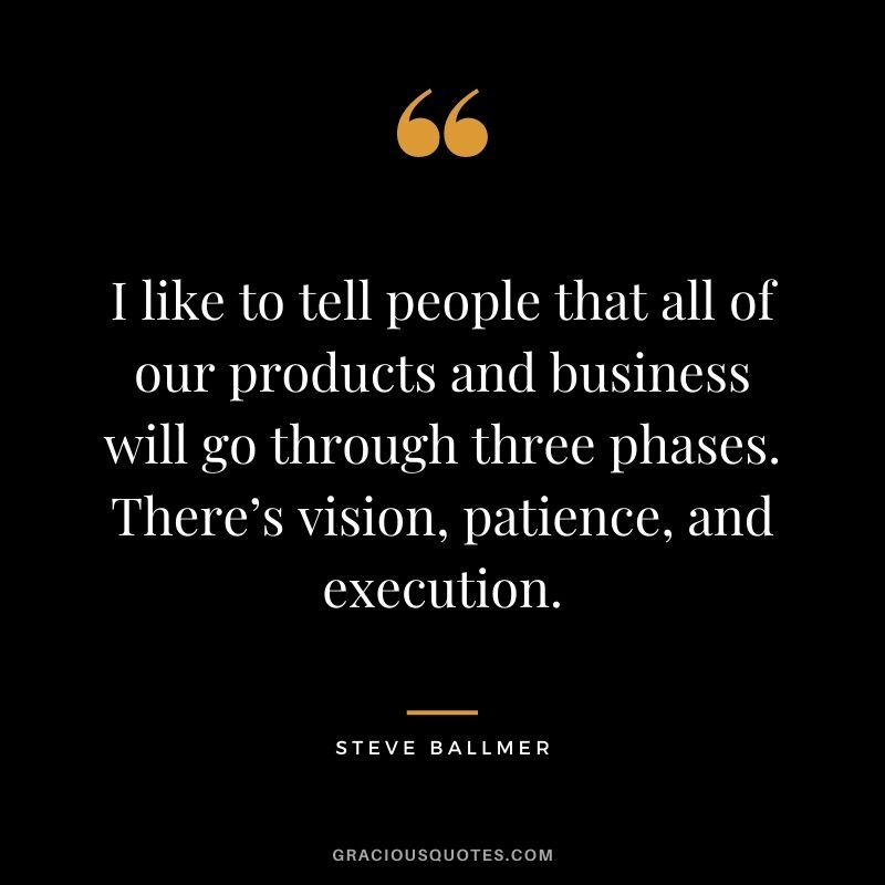 I like to tell people that all of our products and business will go through three phases. There’s vision, patience, and execution.