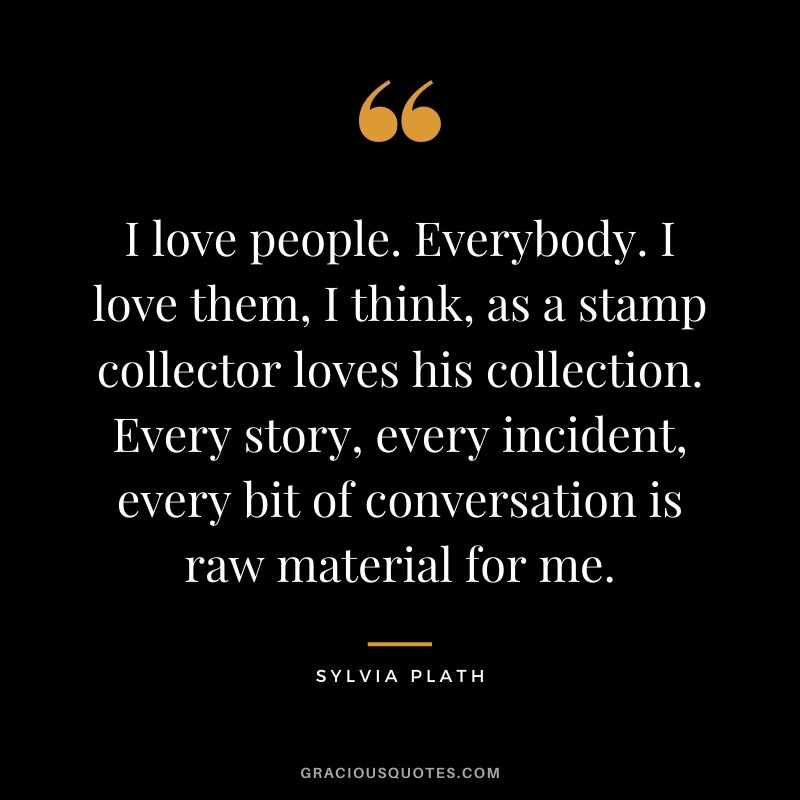 I love people. Everybody. I love them, I think, as a stamp collector loves his collection. Every story, every incident, every bit of conversation is raw material for me.