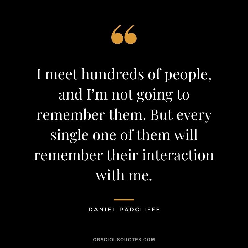 I meet hundreds of people, and I’m not going to remember them. But every single one of them will remember their interaction with me.