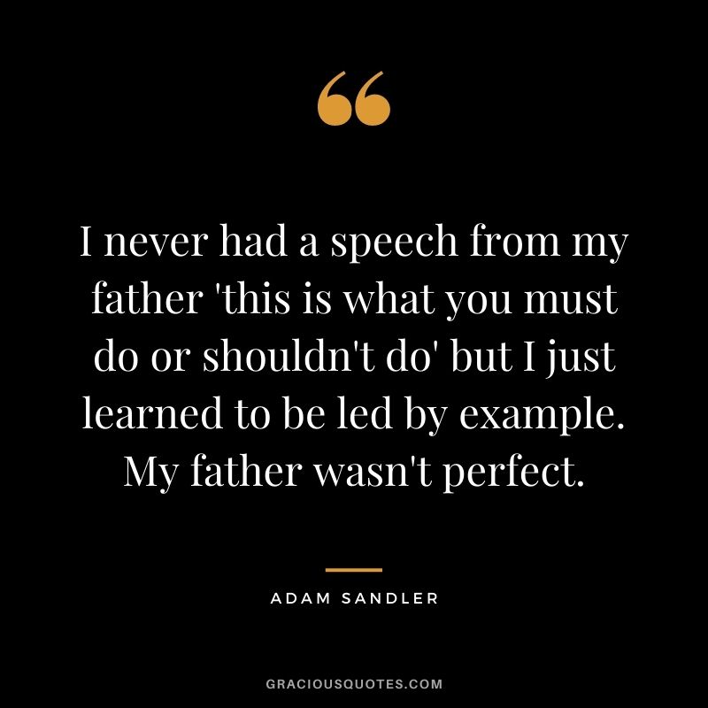 I never had a speech from my father 'this is what you must do or shouldn't do' but I just learned to be led by example. My father wasn't perfect.