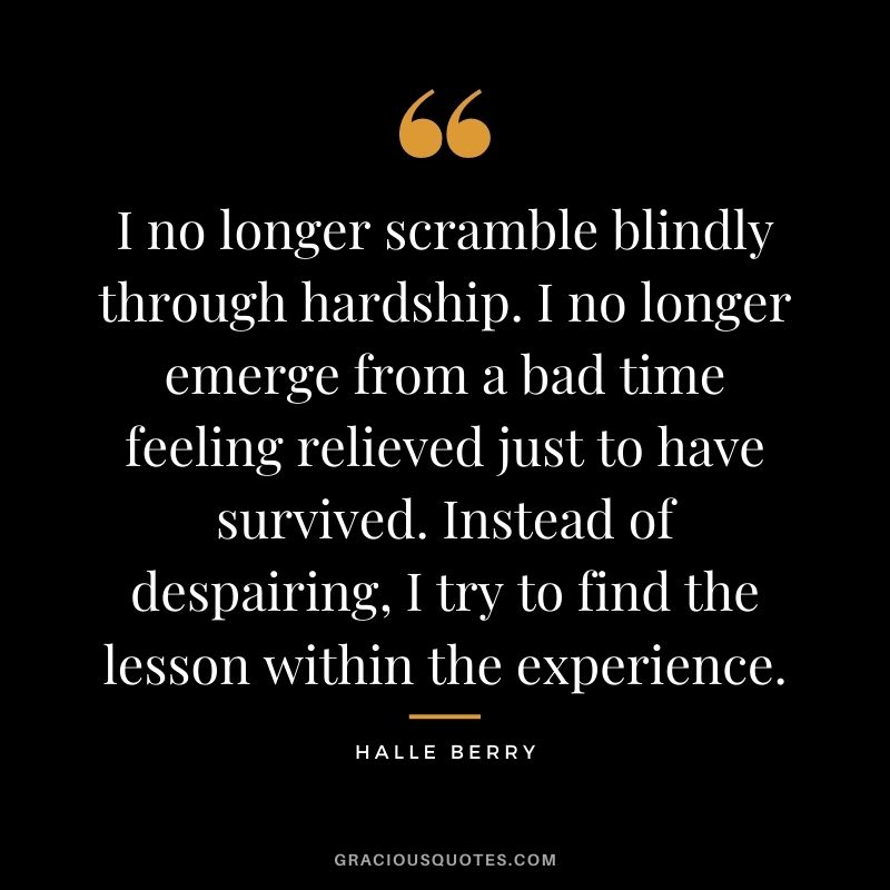 I no longer scramble blindly through hardship. I no longer emerge from a bad time feeling relieved just to have survived. Instead of despairing, I try to find the lesson within the experience.