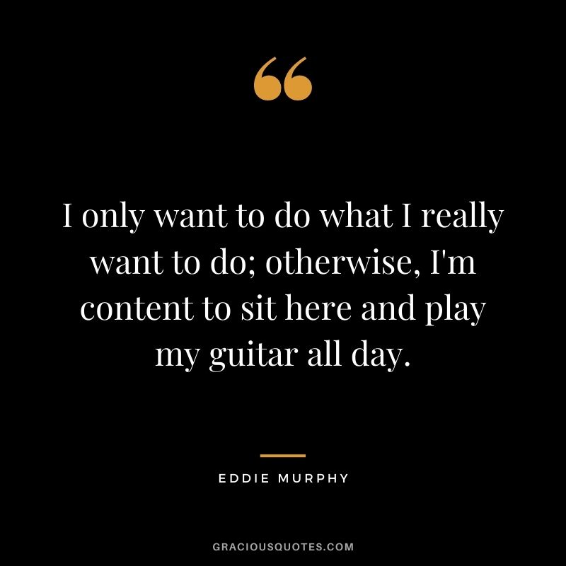 I only want to do what I really want to do; otherwise, I'm content to sit here and play my guitar all day.