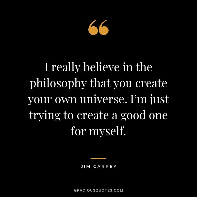 I really believe in the philosophy that you create your own universe. I’m just trying to create a good one for myself.