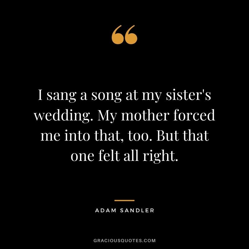 I sang a song at my sister's wedding. My mother forced me into that, too. But that one felt all right.