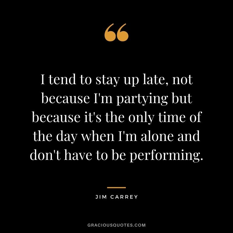 I tend to stay up late, not because I'm partying but because it's the only time of the day when I'm alone and don't have to be performing.