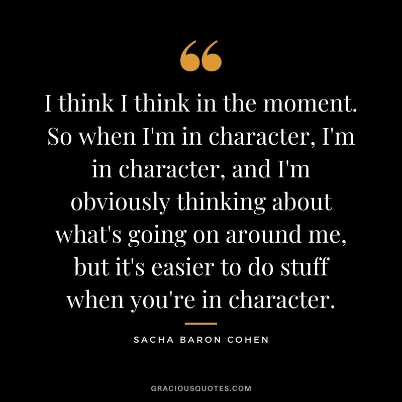 I think I think in the moment. So when I'm in character, I'm in character, and I'm obviously thinking about what's going on around me, but it's easier to do stuff when you're in character.