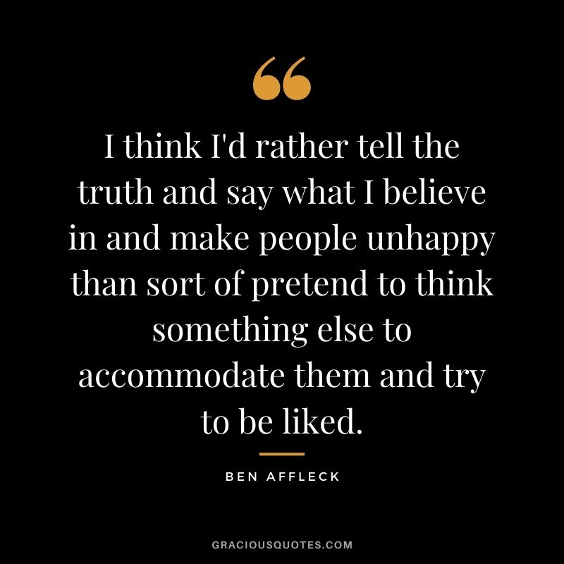 I think I'd rather tell the truth and say what I believe in and make people unhappy than sort of pretend to think something else to accommodate them and try to be liked.