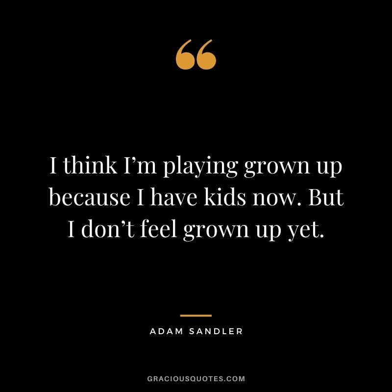 I think I’m playing grown up because I have kids now. But I don’t feel grown up yet.