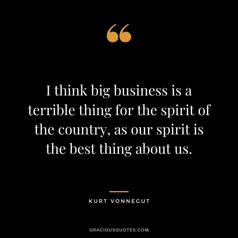 I think big business is a terrible thing for the spirit of the country, as our spirit is the best thing about us.