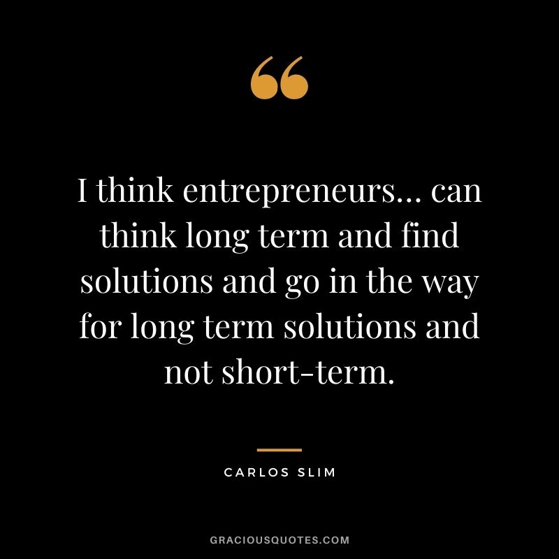 I think entrepreneurs… can think long term and find solutions and go in the way for long term solutions and not short-term.