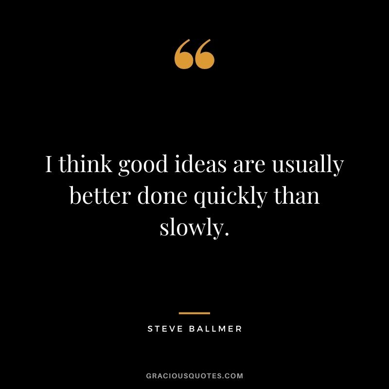 I think good ideas are usually better done quickly than slowly.