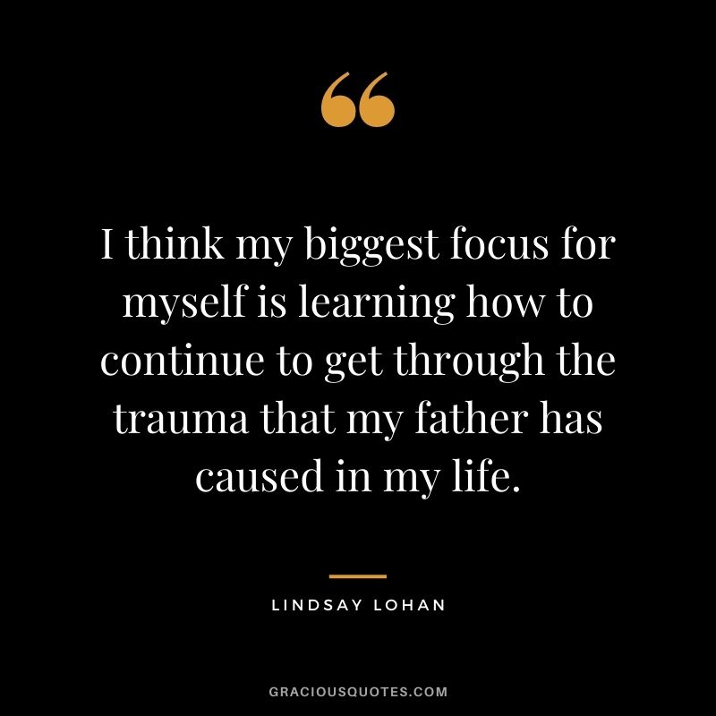 I think my biggest focus for myself is learning how to continue to get through the trauma that my father has caused in my life.