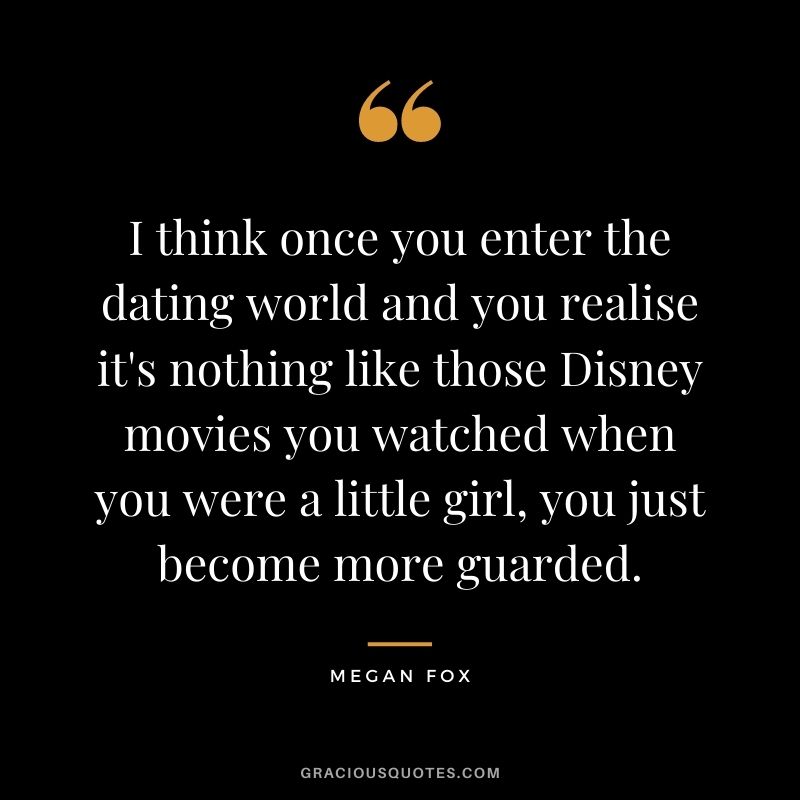 I think once you enter the dating world and you realise it's nothing like those Disney movies you watched when you were a little girl, you just become more guarded.