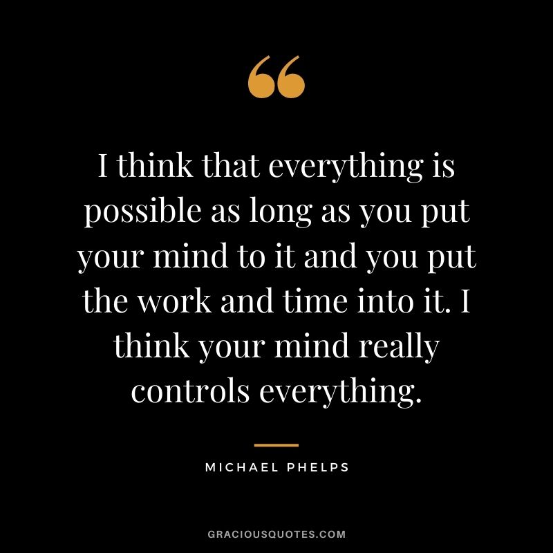 I think that everything is possible as long as you put your mind to it and you put the work and time into it. I think your mind really controls everything.