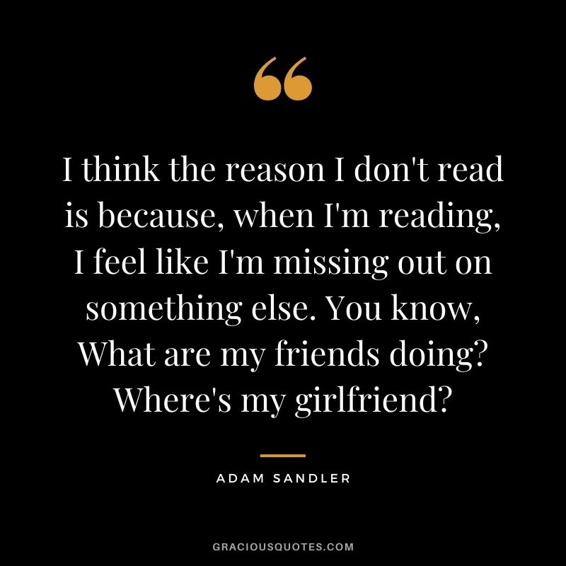 I think the reason I don't read is because, when I'm reading, I feel like I'm missing out on something else. You know, What are my friends doing Where's my girlfriend