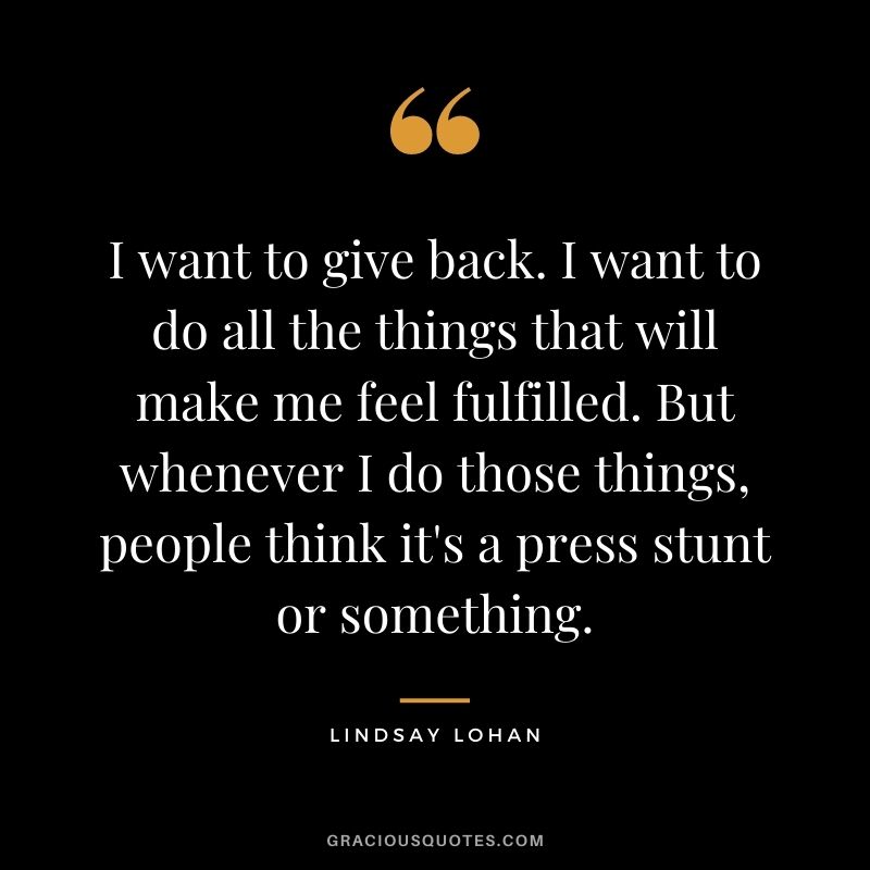 I want to give back. I want to do all the things that will make me feel fulfilled. But whenever I do those things, people think it's a press stunt or something.