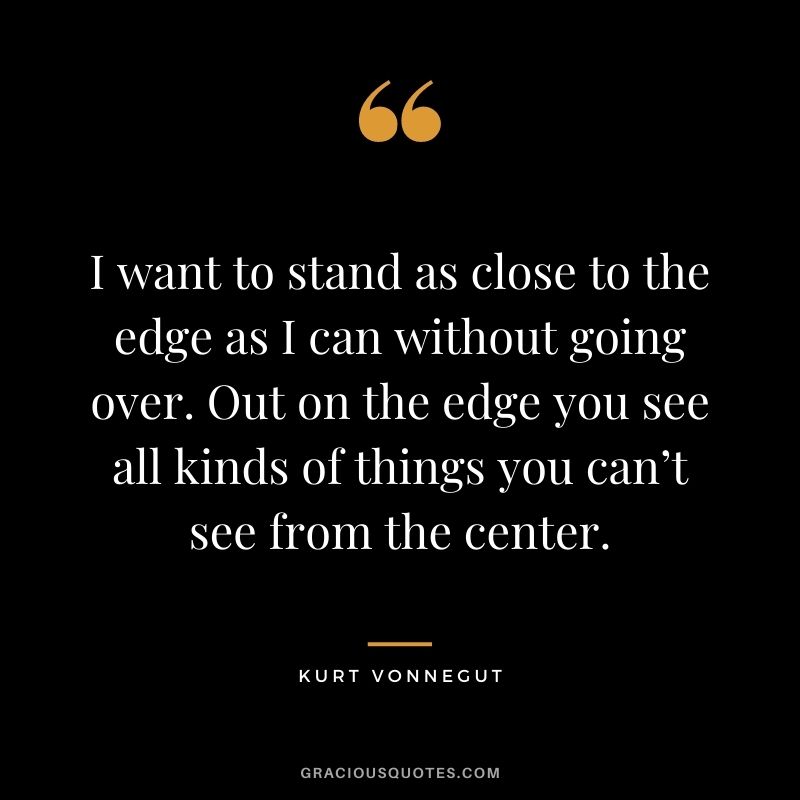 I want to stand as close to the edge as I can without going over. Out on the edge you see all kinds of things you can’t see from the center.