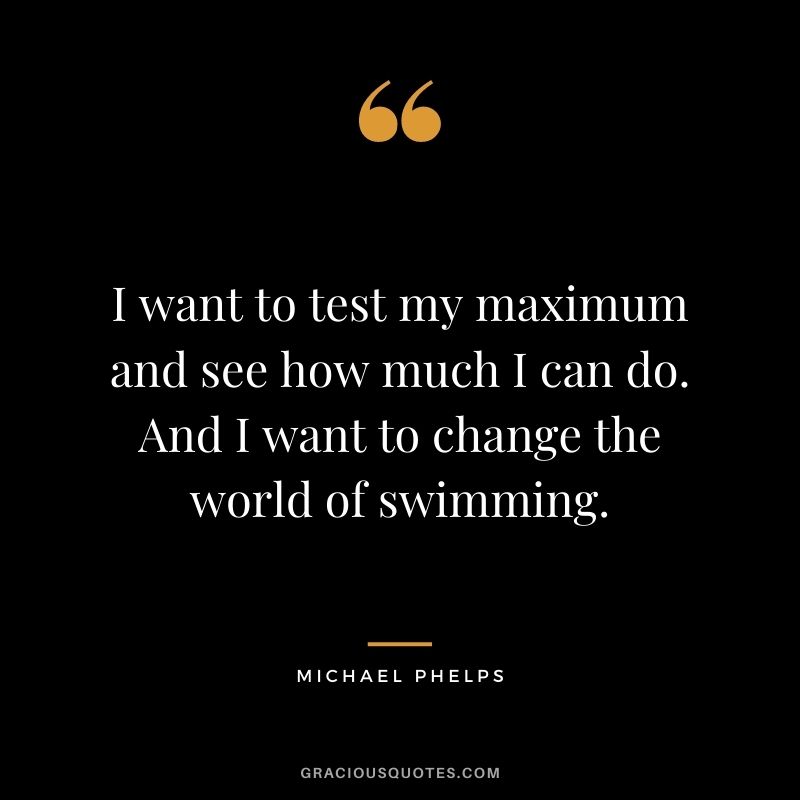 I want to test my maximum and see how much I can do. And I want to change the world of swimming.