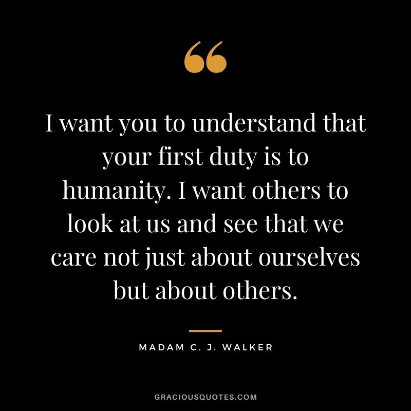 I want you to understand that your first duty is to humanity. I want others to look at us and see that we care not just about ourselves but about others.