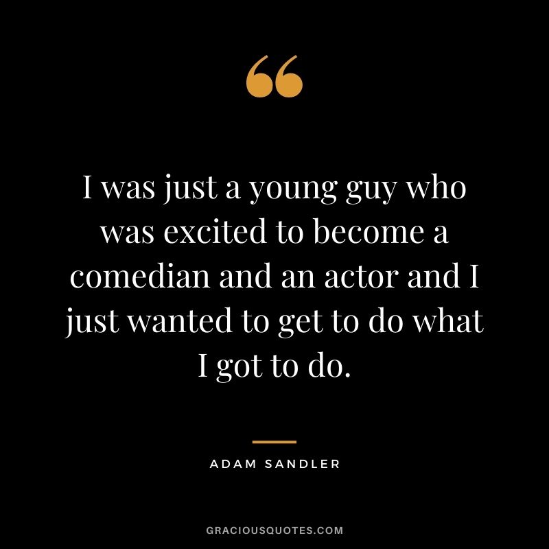 I was just a young guy who was excited to become a comedian and an actor and I just wanted to get to do what I got to do.