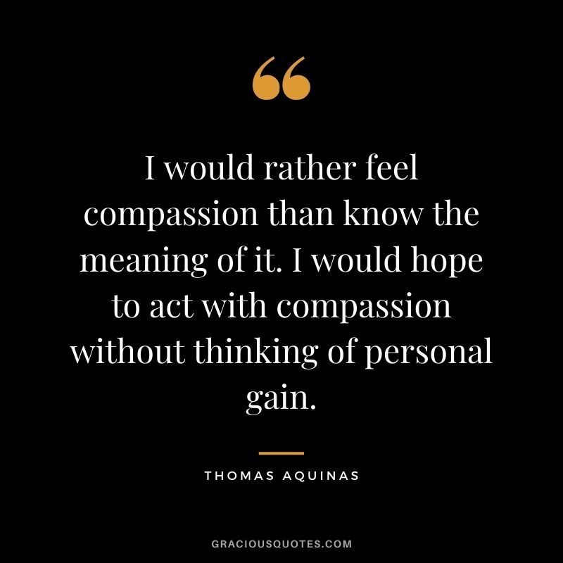 I would rather feel compassion than know the meaning of it. I would hope to act with compassion without thinking of personal gain.