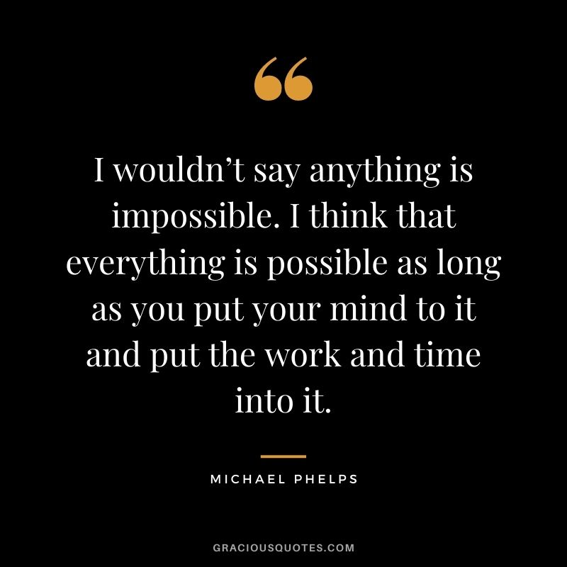 I wouldn’t say anything is impossible. I think that everything is possible as long as you put your mind to it and put the work and time into it.