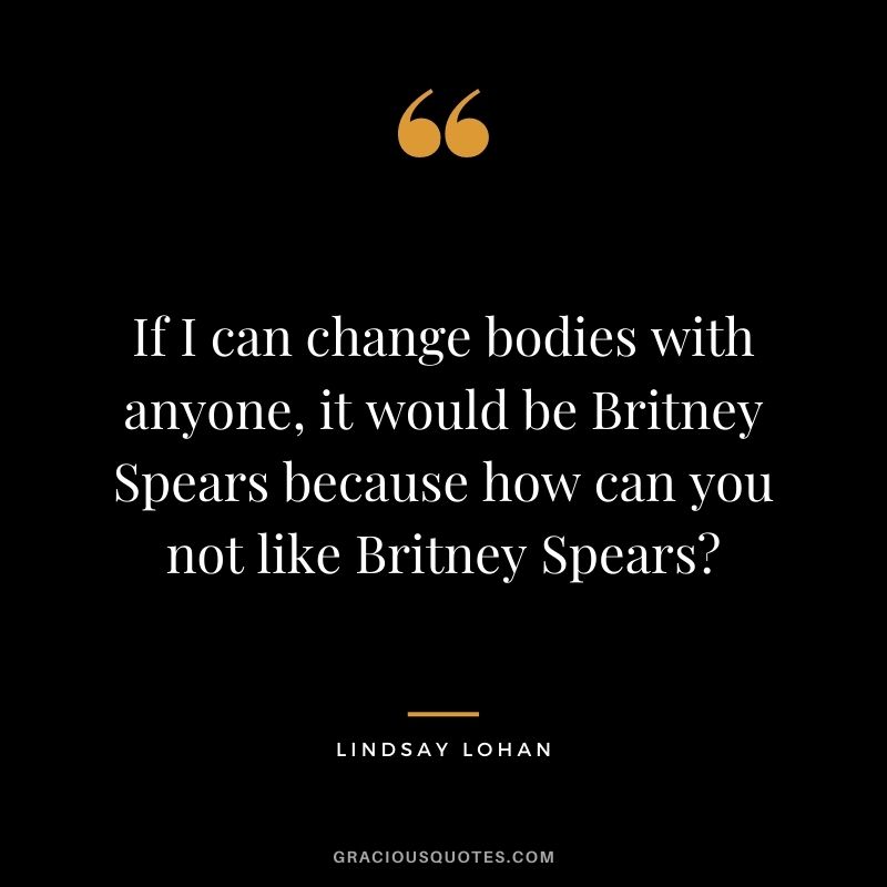 If I can change bodies with anyone, it would be Britney Spears because how can you not like Britney Spears