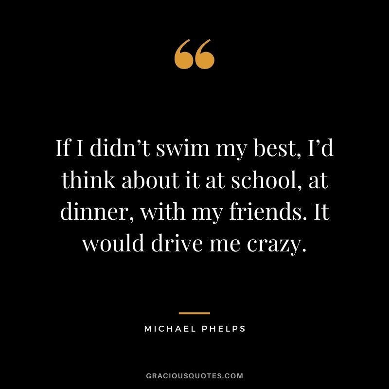 If I didn’t swim my best, I’d think about it at school, at dinner, with my friends. It would drive me crazy.