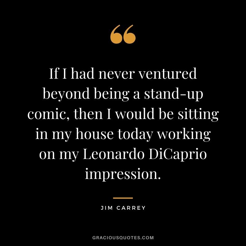 If I had never ventured beyond being a stand-up comic, then I would be sitting in my house today working on my Leonardo DiCaprio impression.