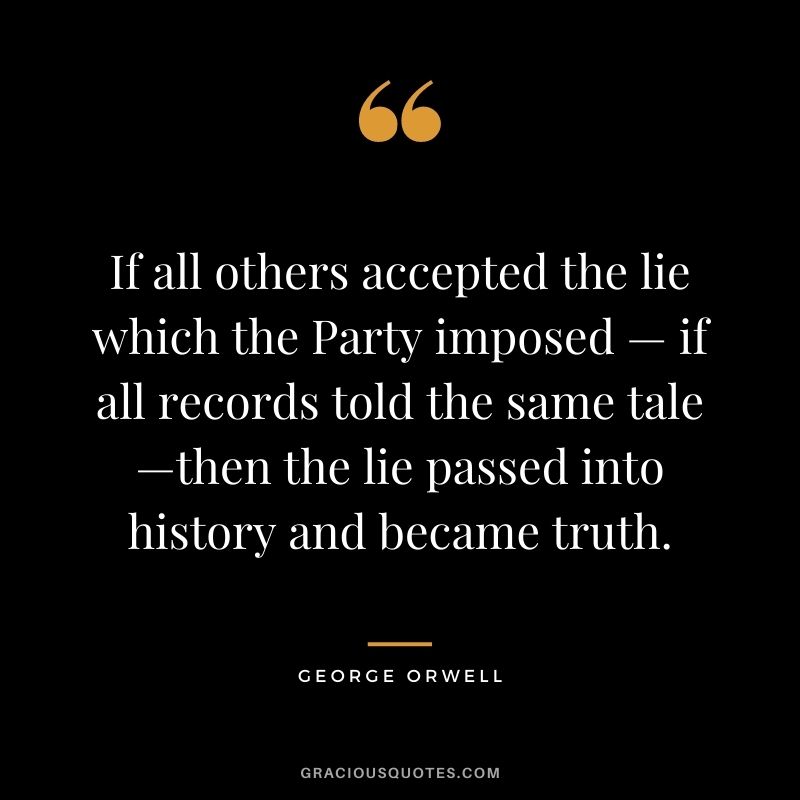 If all others accepted the lie which the Party imposed — if all records told the same tale—then the lie passed into history and became truth.