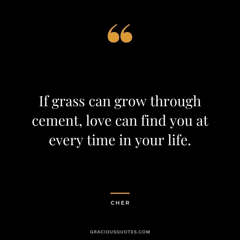 If grass can grow through cement, love can find you at every time in your life.