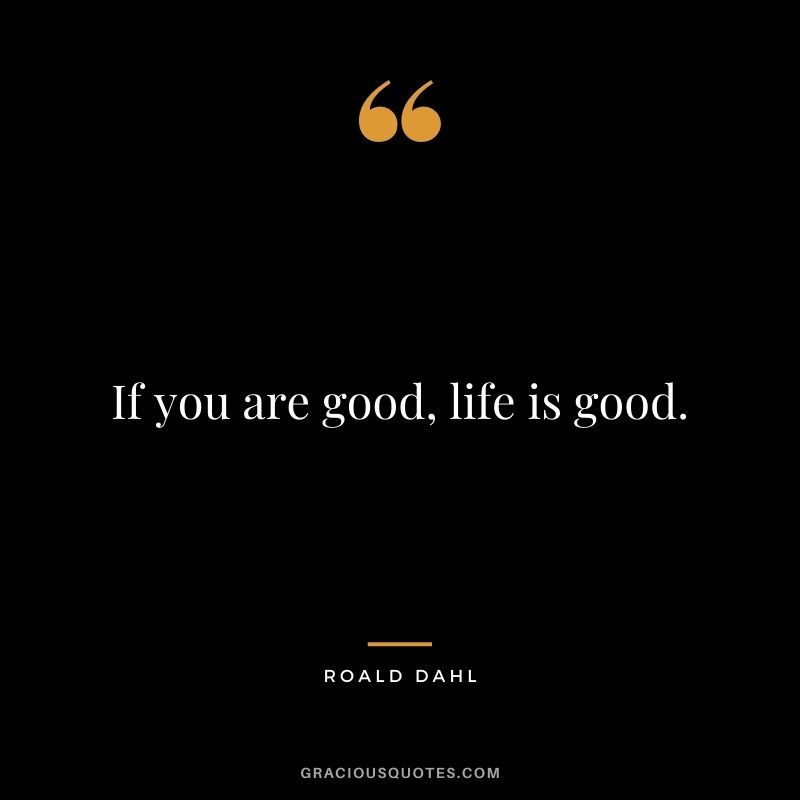 If you are good, life is good.