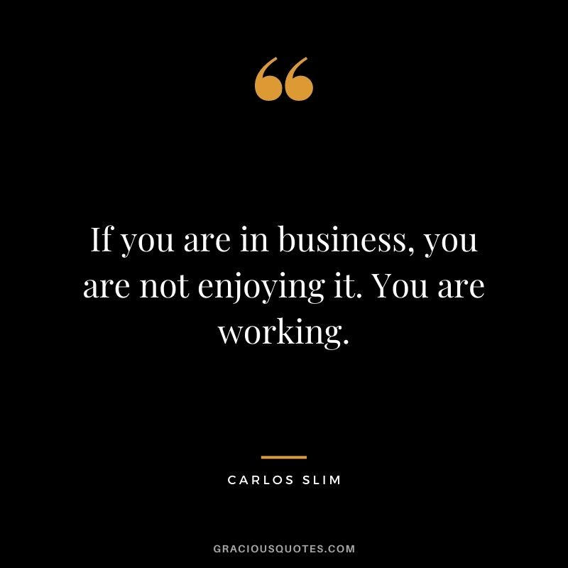 If you are in business, you are not enjoying it. You are working.