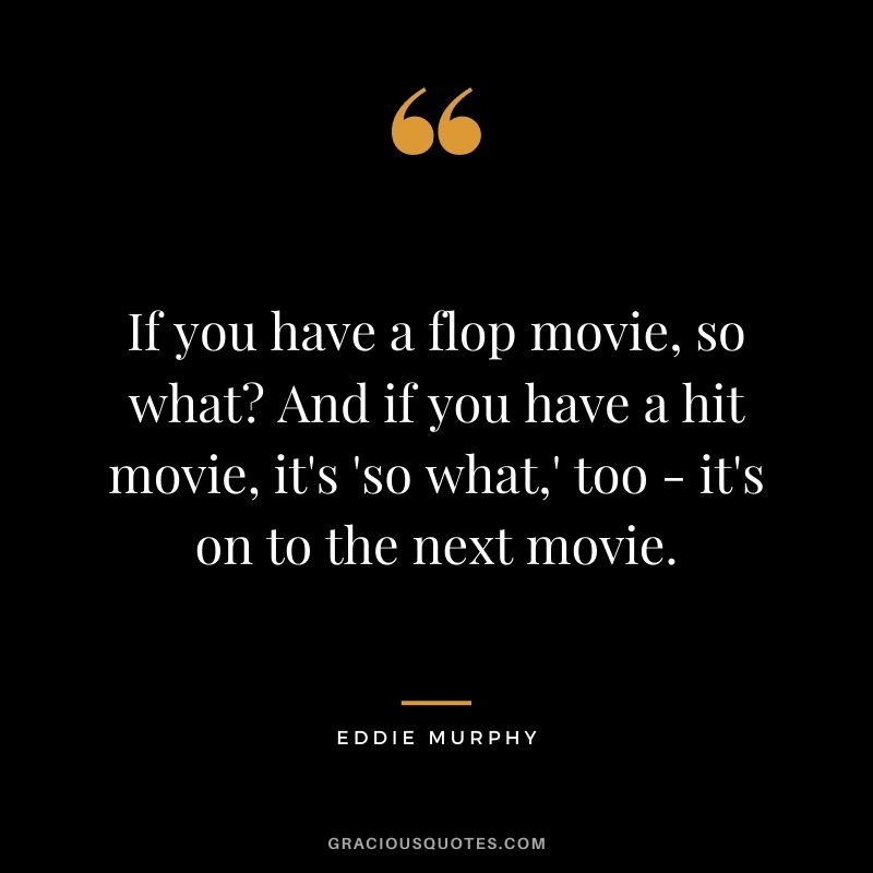 If you have a flop movie, so what? And if you have a hit movie, it's 'so what,' too - it's on to the next movie.