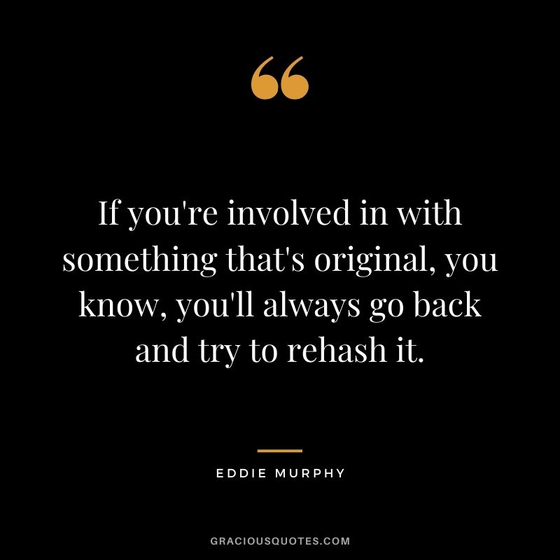 If you're involved in with something that's original, you know, you'll always go back and try to rehash it.
