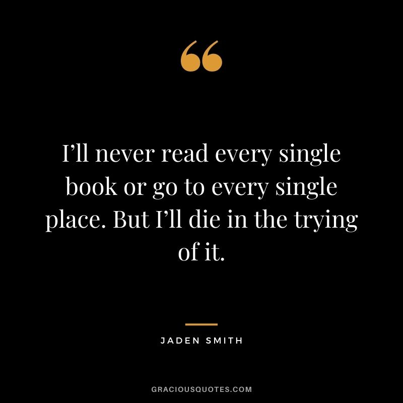 I’ll never read every single book or go to every single place. But I’ll die in the trying of it.