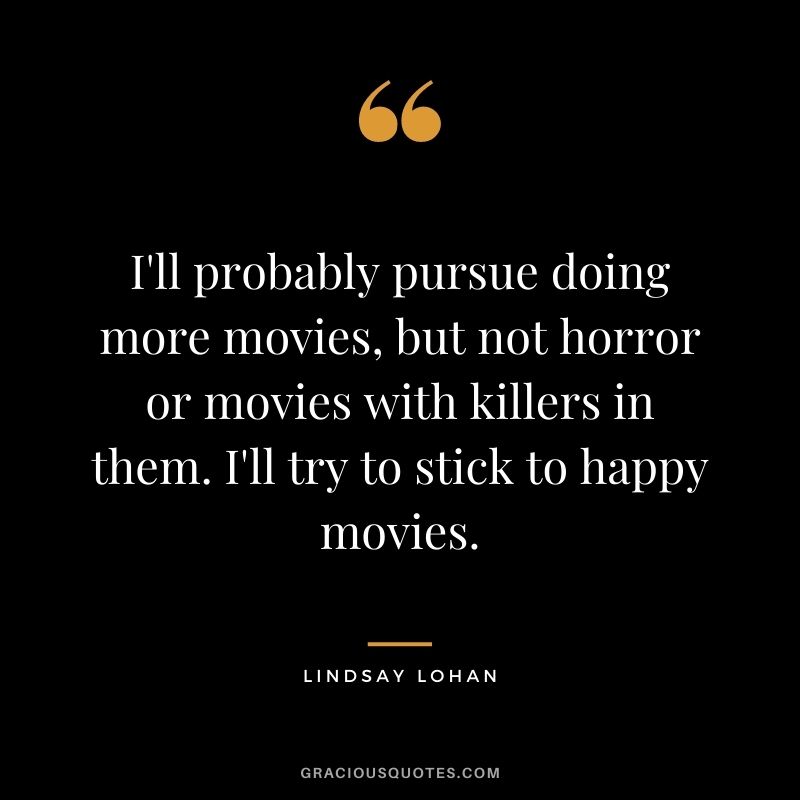 I'll probably pursue doing more movies, but not horror or movies with killers in them. I'll try to stick to happy movies.