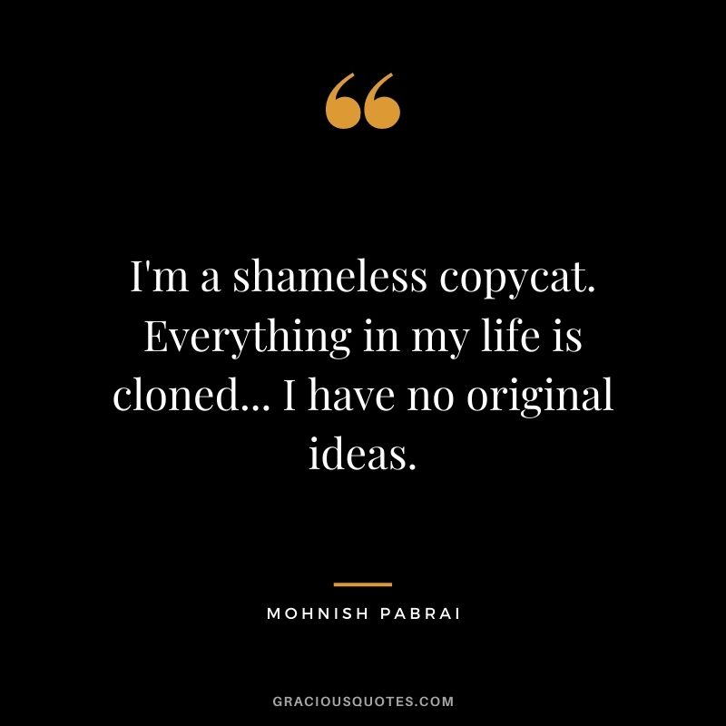 I'm a shameless copycat. Everything in my life is cloned... I have no original ideas.