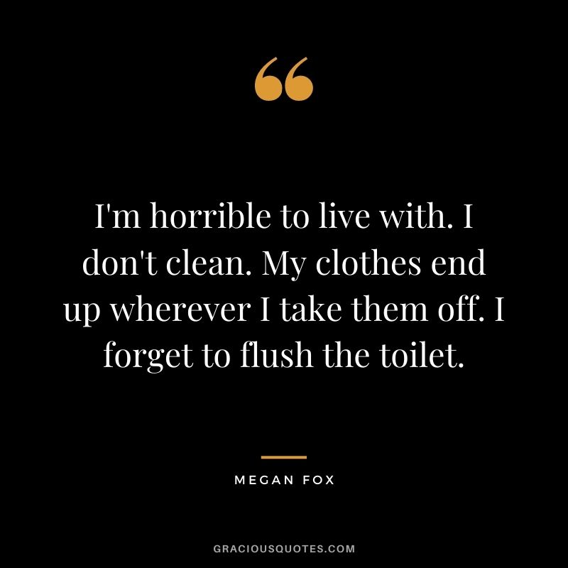 I'm horrible to live with. I don't clean. My clothes end up wherever I take them off. I forget to flush the toilet.