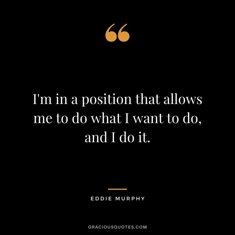 I'm in a position that allows me to do what I want to do, and I do it.